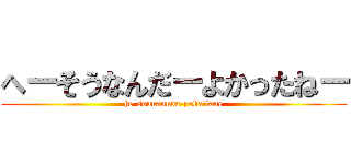 へーそうなんだーよかったねー (he-sounannda-yokattane)