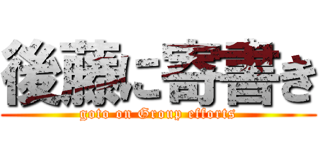 後藤に寄書き (goto on Group efforts)