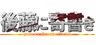 後藤に寄書き (goto on Group efforts)