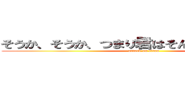 そうか、そうか、つまり君はそんなやつなんだな。 (attack on titan)