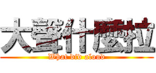 大聲什麼拉 (What did aloud)