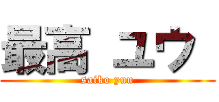 最高 ユウ  (saiko yuu)