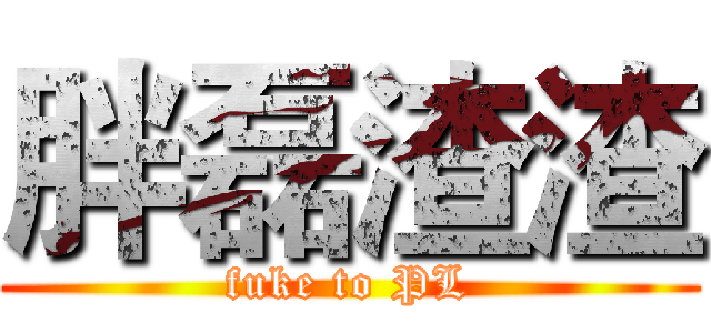 胖磊渣渣 (fuke to PL)