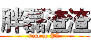 胖磊渣渣 (fuke to PL)