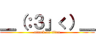 ＿（：３」く）＿ (attack on titan)