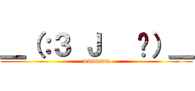 ＿（：３ Ｊ   ㄥ）＿ (wwwwww)