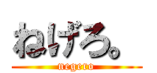 ねげろ。 (negero)