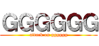 ＧＧＧＧＧＧ (attack on gggggg)
