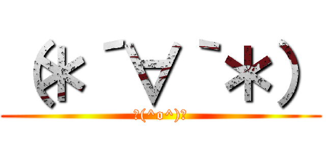 （＊´∀｀＊） (＼(^o^)／)