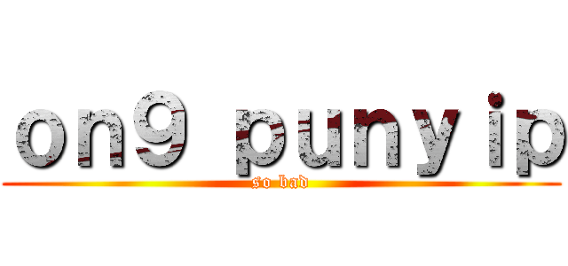 ｏｎ９ ｐｕｎｙｉｐ (so bad)