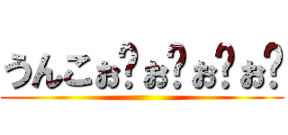 うんこぉ゙ぉ゙ぉ゙ぉ゙ ()