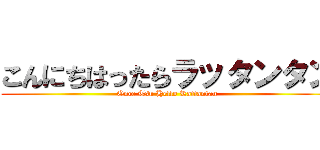 こんにちはったらラッタンタン (Once Tsu Hello Rattantan)