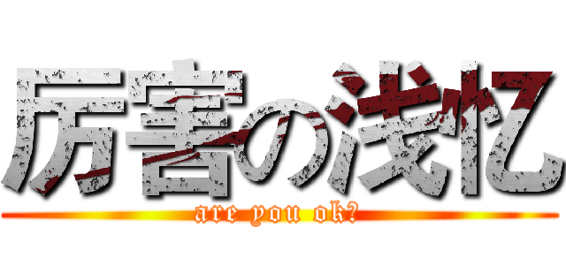 厉害の浅忆 (are you ok?)