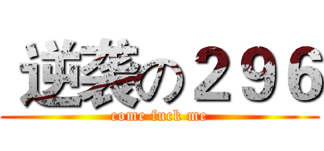  逆袭の２９６ (come fuck me)
