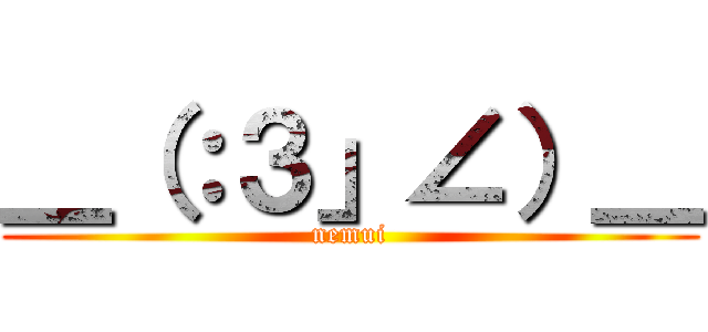 ＿（：３」∠）＿ (nemui)