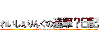 れいしぇりんぐの進撃？日記 (raichellering on attack?diary)