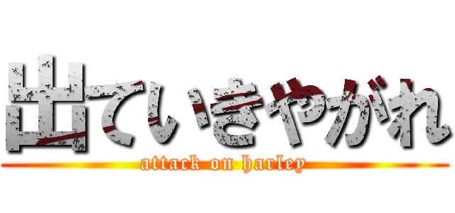 出ていきやがれ (attack on harley)