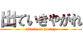 出ていきやがれ (attack on harley)