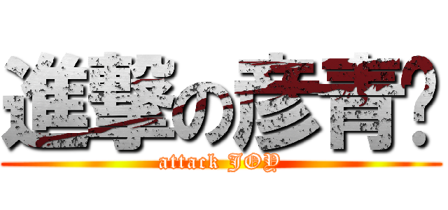 進撃の彦青♥ (attack JOY)