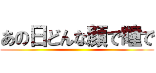 あの日どんな顔で瞳で ()