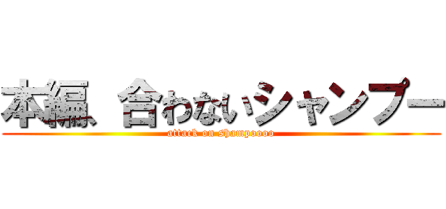 本編、合わないシャンプー (attack on shampoooo)