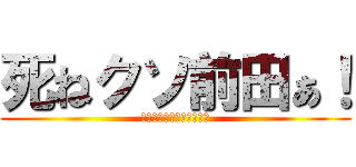 死ねクソ前田ぁ！ (ウンコウンコウンコウンコ)