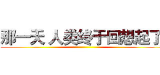 那一天 人类终于回想起了  ()