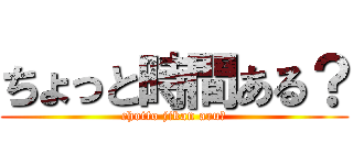 ちょっと時間ある？ (chotto jikan aru?)