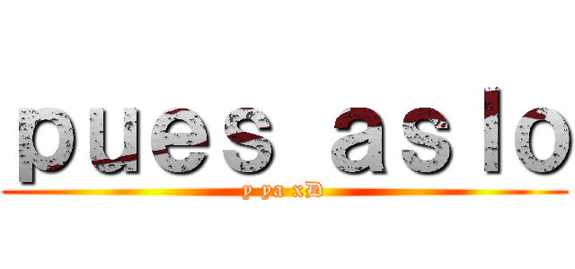 ｐｕｅｓ ａｓｌｏ (y ya xD)