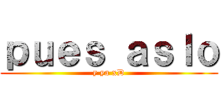 ｐｕｅｓ ａｓｌｏ (y ya xD)