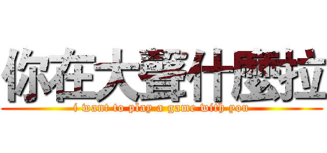 你在大聲什麼拉 (i want to play a game with you)