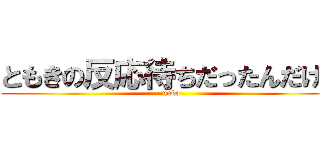 ともきの反応待ちだったんだけど (unko)