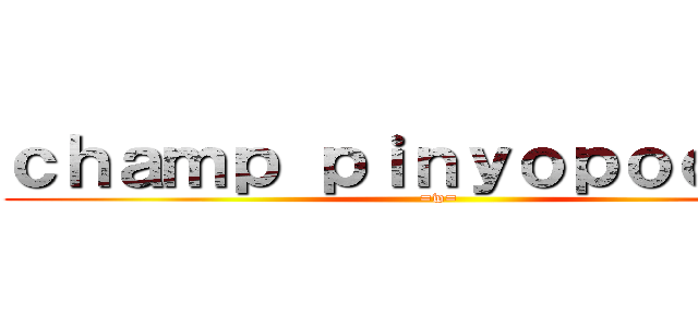 ｃｈａｍｐ ｐｉｎｙｏｐｏｏｍｉｎ (=w=)