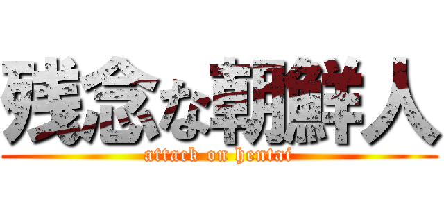 残念な朝鮮人 (attack on hentai)