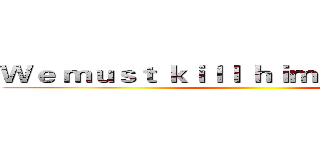 Ｗｅ ｍｕｓｔ ｋｉｌｌ ｈｉｍ ｉｎ ｓｐｉｒｉｔ ()