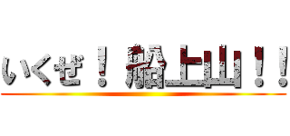 いくぜ！ 船上山！！ ()