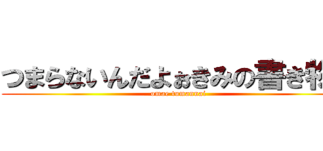 つまらないんだよぉきみの書き物は (omae tumannai)