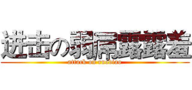 进击の弱屌露露羞 (attack on ruodiao)