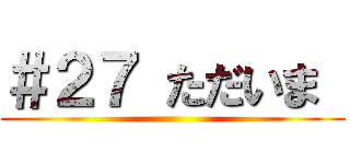 ＃２７ ただいま  ()