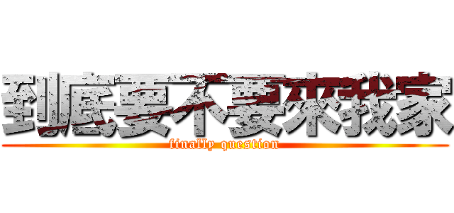 到底要不要來我家 (finally question)