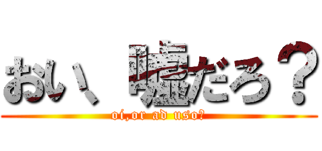 おい、嘘だろ？ (oi,or ad uso?)