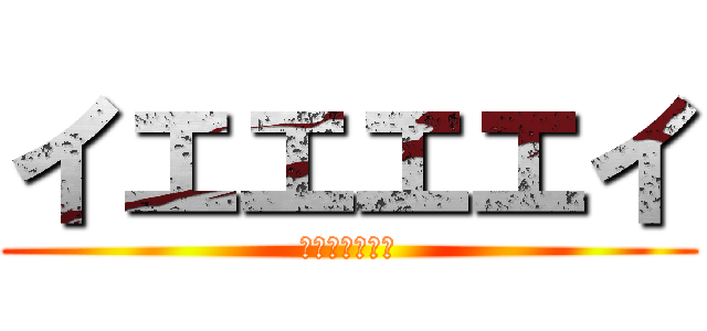 イエエエエイ (ｗｋｊｈｄｇｒ)