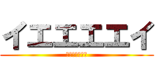 イエエエエイ (ｗｋｊｈｄｇｒ)