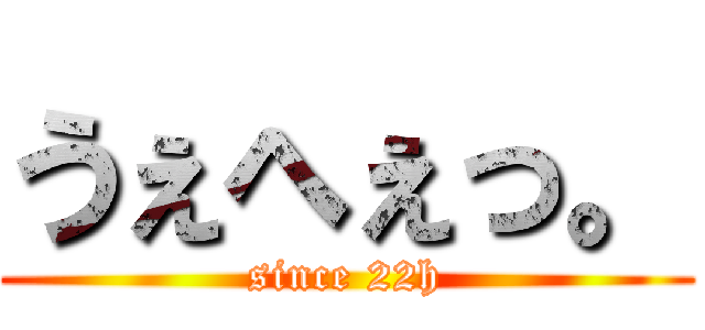 うぇへぇっ。 (since 22h)