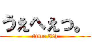 うぇへぇっ。 (since 22h)