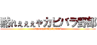 黙れぇぇぇやカピバラ野郎 (Shut up KAPIPARA)