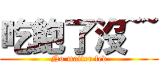 吃飽了沒~~ (No matter fed)