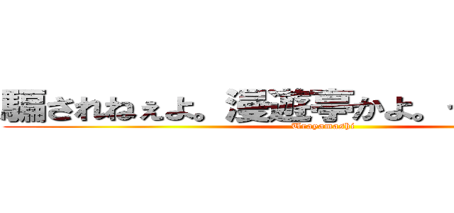 騙されねぇよ。漫遊亭かよ。うらやましいな (Urayamashi)