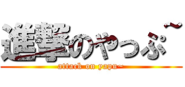 進撃のやっぷ~ (attack on yapu~)