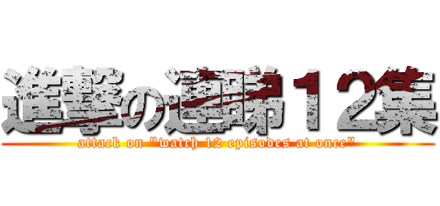 進撃の連睇１２集 (attack on \"watch 12 episodes at once\")